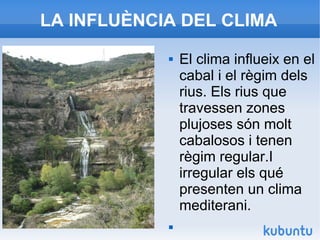 LA INFLUÈNCIA DEL CLIMA
 El clima influeix en el
cabal i el règim dels
rius. Els rius que
travessen zones
plujoses són molt
cabalosos i tenen
règim regular.I
irregular els qué
presenten un clima
mediterani.

 