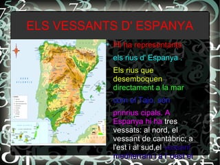 ELS VESSANTS D' ESPANYA
● Hi ha representantsi ha representants
els rius d' Espanya .els rius d' Espanya .
Els rius queEls rius que
desemboquendesemboquen
directament a la mardirectament a la mar
com el Tajo, sóncom el Tajo, són
prinrius cipals. Aprinrius cipals. A
Espanya hi haEspanya hi ha trestres
vessats: al nord, elvessats: al nord, el
vessant de cantàbric; avessant de cantàbric; a
l'est i al sud,ell'est i al sud,el vessantvessant
mediterrani i a l' oest elmediterrani i a l' oest el
 