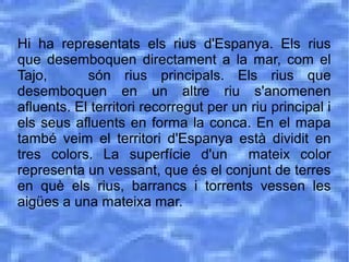 Hi ha representats els rius d'Espanya. Els rius
que desemboquen directament a la mar, com el
Tajo, són rius principals. Els rius que
desemboquen en un altre riu s'anomenen
afluents. El territori recorregut per un riu principal i
els seus afluents en forma la conca. En el mapa
també veim el territori d'Espanya està dividit en
tres colors. La superfície d'un mateix color
representa un vessant, que és el conjunt de terres
en què els rius, barrancs i torrents vessen les
aigües a una mateixa mar.
 