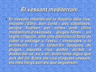 El vessant mediterraniEl vessant mediterrani
●
El vessant mediterrani la majoria dels rius,El vessant mediterrani la majoria dels rius,
excepte l'Ebre, són curts i poc cabalosos,excepte l'Ebre, són curts i poc cabalosos,
perquè flueixen per zones amb climaperquè flueixen per zones amb clima
mediterrani,d'escasses pluges.Tenen unmediterrani,d'escasses pluges.Tenen un
règim irregular, amb una disminució forta derègim irregular, amb una disminució forta de
cabal o estiatge a l'estiu, i crescudes a lacabal o estiatge a l'estiu, i crescudes a la
primavera i a la tardor.En èpoques deprimavera i a la tardor.En èpoques de
pluges, aquests rius poden arribar apluges, aquests rius poden arribar a
desbordar-se, és a dir, duen tanta aigua quedesbordar-se, és a dir, duen tanta aigua que
surt del llit. Entre els rius d'aquest vessant,surt del llit. Entre els rius d'aquest vessant,
els més llargs són els que segueixen:els més llargs són els que segueixen:
 