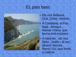 EL país basc
● Els rius Bidasoa,
Oria, Deba i nerbion.
● A Cantàbria, el Pas ,
Saja , Besaya ,
Nansa i Deva, que
forma límit Astúries.
● A Astúries , els rius
Sella , Nalón i el seu
afluent Narcea ,
Navia i Eo, que limita
a Galícia
 