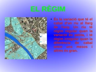 EL RÈGIM
● És la variació que té el
cabal d'un riu al llarg
de l'any. Un riu té
règim regular quan la
variació és petita, i té
règim irregular quan la
diferència de cabal
entre uns mesos i
altres és gran.
 