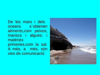 De les mars i dels
oceans s´obtenen
aliments,com peixos,
mariscs i algues; i
matèries
primeries,com la sal.
A més, a més, són
vies de comunicació.
 