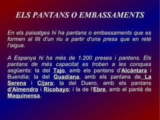 ELS PANTANS O EMBASSAMENTS
En els paisatges hi ha pantans o embassaments que esEn els paisatges hi ha pantans o embassaments que es
formen al llit d'un riu a partir d'una presa que en retéformen al llit d'un riu a partir d'una presa que en reté
l'aigua.l'aigua.
A Espanya hi ha més de 1.200 preses i pantans. ElsA Espanya hi ha més de 1.200 preses i pantans. Els
pantans de més capacitat es troben a les conquespantans de més capacitat es troben a les conques
segsegüents: la delüents: la del TajoTajo, amb els pantans d', amb els pantans d'AlcántaraAlcántara ii
Buendía; la delBuendía; la del GuadianaGuadiana, amb els pantans de, amb els pantans de LaLa
SerenaSerena ii CíjaraCíjara; la del Duero, amb els pantans; la del Duero, amb els pantans
d'Almendrad'Almendra ii RicobayoRicobayo; i la de l'; i la de l'EbreEbre, amb el pantà de, amb el pantà de
MaquinensaMaquinensa..
 