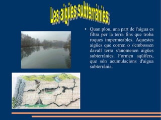● Quan plou, una part de l'aigua es
filtra per la terra fins que troba
roques impermeables. Aquestes
aigües que corren o s'embossen
davall terra s'anomenen aigües
subterrànies. Formen aqüífers,
que són acumulacions d'aigua
subterrània.
 