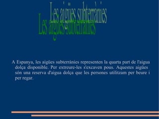 A Espanya, les aigües subterrànies representen la quarta part de l'aigua
dolça disponible. Per extreure-les s'excaven pous. Aquestes aigües
són una reserva d'aigua dolça que les persones utilitzam per beure i
per regar.
 