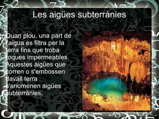 Les aigües subterrànies
Quan plou, una part de
l'aigua es filtra per la
terra fins que troba
roques impermeables.
Aquestes aigües que
corren o s'embossen
davall terra
s'anomenen aigües
subterrànies.
 