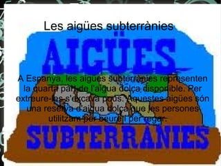 Les aigües subterrànies
A Espanya, les aigües subterrànies representen
la quarta part de l'aigua dolça disponible. Per
extreure-les s'excava pous. Aquestes aigües són
una reserva d'aigua dolça que les persones
utilitzam per beure i per regar.
 