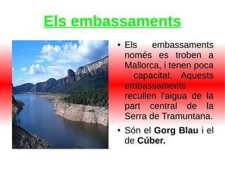 Els embassaments
● Els embassaments
només es troben a
Mallorca, i tenen poca
capacitat. Aquests
embassaments
recullen l'aigua de la
part central de la
Serra de Tramuntana.
● Són el Gorg Blau i el
de Cúber.
 