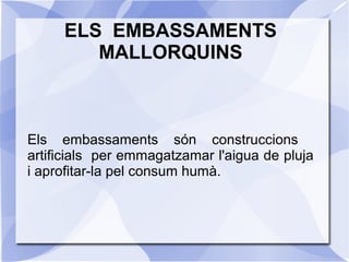 ELS EMBASSAMENTS
MALLORQUINS
Els embassaments són construccions
artificials per emmagatzamar l'aigua de pluja
i aprofitar-la pel consum humà.
 