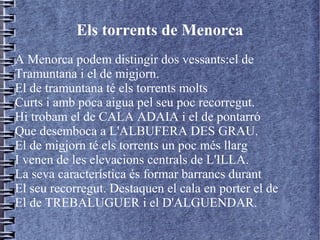 Els torrents de Menorca
A Menorca podem distingir dos vessants:el de
Tramuntana i el de migjorn.
El de tramuntana té els torrents molts
Curts i amb poca aigua pel seu poc recorregut.
Hi trobam el de CALA ADAIA i el de pontarró
Que desemboca a L'ALBUFERA DES GRAU.
El de migjorn té els torrents un poc més llarg
I venen de les elevacions centrals de L'ILLA.
La seva característica és formar barrancs durant
El seu recorregut. Destaquen el cala en porter el de
El de TREBALUGUER i el D'ALGUENDAR.
 