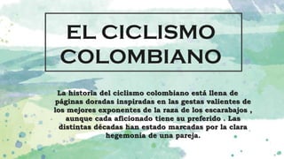 EL CICLISMO
COLOMBIANO
La historia del ciclismo colombiano está llena de
páginas doradas inspiradas en las gestas valientes de
los mejores exponentes de la raza de los escarabajos ,
aunque cada aficionado tiene su preferido . Las
distintas décadas han estado marcadas por la clara
hegemonía de una pareja.
 