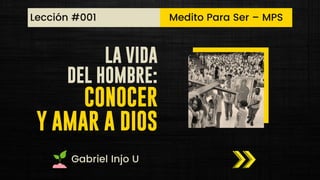 LA VIDA
DEL HOMBRE:
CONOCER
Y AMAR A DIOS
Medito Para Ser – MPS
Lección #001
Gabriel Injo U
 