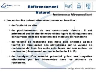 Référencement Naturel Fonctionnement du Référencement Naturel Les mots clés doivent être sélectionnés en fonction : de l’activité du site du positionnement de ses concurrents directs : il est primordial que le site de notre client figure là où figurent ses concurrents dans les résultats des moteurs de recherche du volume de recherche des mots clés choisis : Google fournit en libre accès ses statistiques sur le volume de recherche de tous les mots clés tapés sur son moteur de recherche (classement sur une échelle de 1 à 10) de l'analyse d'un marché potentiel grâce aux requêtes effectuées par les internautes dans les moteurs de recherche. 