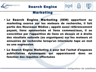 Search Engine Marketing Le  Search Engine Marketing  (SEM) appartient au marketing exercé sur les moteurs de recherche, il fait partie des Nouveaux Médias ; appelé aussi référencement payant, liens sponsorisés et liens commerciaux, il se concrétise par l'apparition de liens en dessus et à droite des résultats naturels (ou organiques) sur les moteurs et annuaires de recherche lorsqu'un internaute tape un mot ou une expression . Le Search Engine Marketing à pour but l'achat d'espaces publicitaires dynamiques qui apparaissent donc en fonction des requêtes effectuées 