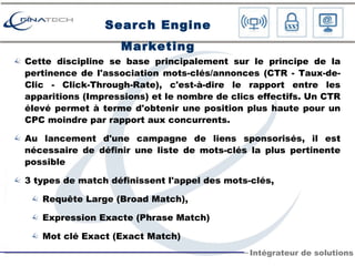 Cette discipline se base principalement sur le principe de la pertinence de l'association mots-clés/annonces (CTR - Taux-de-Clic - Click-Through-Rate), c'est-à-dire le rapport entre les apparitions (Impressions) et le nombre de clics effectifs. Un CTR élevé permet à terme d'obtenir une position plus haute pour un CPC moindre par rapport aux concurrents. Au lancement d'une campagne de liens sponsorisés, il est nécessaire de définir une liste de mots-clés la plus pertinente possible 3 types de match définissent l'appel des mots-clés, Requête Large (Broad Match),  Expression Exacte (Phrase Match)  Mot clé Exact (Exact Match) Search Engine Marketing 