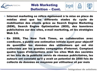 Web Marketing Definition – Cont. Internet marketing se réfère également à la mise en place de médias ainsi que les différents stades du cycle de mobilisation des clients grâce au Search Engine Marketing (SEM), Search Engine Optimization (SEO), des bannières publicitaires sur des sites, e-mail marketing, et les stratégies Web 2.0.  En 2008, The New York Times, en collaboration avec comScore, a publié une estimation initiale ayant pour objectif de quantifier les données des utilisateurs qui ont été collectées par les grandes compagnies d’internet. Comptant quatre types d'interactions avec les sites Web des sociétés et les hits de la publicité servis de réseaux publicitaires, les auteurs ont constaté qu’il y avait un potentiel de 2500 fois de collecte de données en moyenne par utilisateur et par mois  