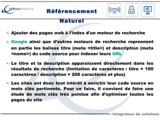 Référencement Naturel Ajouter des pages web à l'index d'un moteur de recherche Google  ainsi que d’autres moteurs de recherche reprennent en partie les balises titre (meta <title>) et description (meta <name>) du code source pour indexer leurs  URL Le titre et la description apparaissent directement dans les résultats de recherche (limitation de caractères : titre = 100 caractères / description = 200 caractères et plus) Les sites ont donc tout intérêt à enrichir leur code source en mots clés pertinents. Pour ce faire, il convient de faire une étude de mots clés très pointue afin d’optimiser toutes les pages du site 