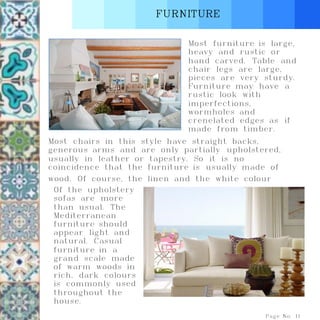 FURNITURE
Page No. 11
Most furniture is large,
heavy and rustic or
hand carved. Table and
chair legs are large,
pieces are very sturdy.
Furniture may have a
rustic look with
imperfections,
wormholes and
crenelated edges as if
made from timber.
Most chairs in this style have straight backs,
generous arms and are only partially upholstered,
usually in leather or tapestry. So it is no
coincidence that the furniture is usually made of
wood. Of course, the linen and the white colour
Of the upholstery
sofas are more
than usual. The
Mediterranean
furniture should
appear light and
natural. Casual
furniture in a
grand scale made
of warm woods in
rich, dark colours
is commonly used
throughout the
house.
 