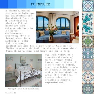 Page No. 12
FURNITURE
Wrought iron bed headboard
In addition, mosaic
tile-covered tabletops
and countertops are
also distinct features
of Mediterranean
interiors. Potted
plants are also
welcome additions to
the home.
Mediterranean
decorating style is
characterized by a
backdrop of color
that is a sandy
neutral, yet also has a rich depth. Walls in the
Mediterranean style build on shades of warm white
through ivory, sand and beige and on to deep
egg-yolk yellow or a
sun-kissed shade of
burnt orange. Using
two or more shades of
closely related colour,
such as a lighter shade
on decorate mouldings
and a darker shade on
areas of a wall that
recede, adds to
creating a sense of
expansiveness.
 