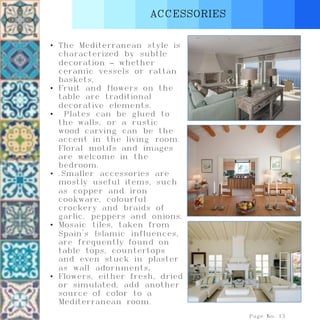 ACCESSORIES
Page No. 13
• The Mediterranean style is
characterized by subtle
decoration – whether
ceramic vessels or rattan
baskets,
• Fruit and flowers on the
table are traditional
decorative elements.
• Plates can be glued to
the walls, or a rustic
wood carving can be the
accent in the living room.
Floral motifs and images
are welcome in the
bedroom.
• .Smaller accessories are
mostly useful items, such
as copper and iron
cookware, colourful
crockery and braids of
garlic, peppers and onions.
• Mosaic tiles, taken from
Spain's Islamic influences,
are frequently found on
table tops, countertops
and even stuck in plaster
as wall adornments.
• Flowers, either fresh, dried
or simulated, add another
source of color to a
Mediterranean room.
 