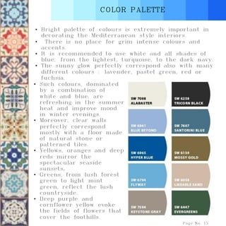 COLOR PALETTE
Page No. 15
• Bright palette of colours is extremely important in
decorating the Mediterranean style interiors.
• There is no place for grim intense colours and
accents.
• It is recommended to use white and all shades of
blue: from the lightest, turquoise, to the dark navy.
• The sunny glow perfectly correspond also with many
different colours : lavender, pastel green, red or
fuchsia.
• Such colours, dominated
by a combination of
white and blue, are
refreshing in the summer
heat and improve mood
in winter evenings.
• Moreover, clear walls
perfectly correspond
mostly with a floor made
of natural stone or
patterned tiles.
• Yellows, oranges and deep
reds mirror the
spectacular seaside
sunsets.
• Greens, from lush forest
green to light mint
green, reflect the lush
countryside.
• Deep purple and
cornflower yellow evoke
the fields of flowers that
cover the foothills.
 