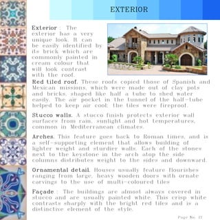 EXTERIOR
Page No. 17
Exterior : The
exterior has a very
unique look. It can
be easily identified by
its brick which are
commonly painted in
cream colour that
will look contrast
with the roof.
Red tiled roof. These roofs copied those of Spanish and
Mexican missions, which were made out of clay pots
and bricks, shaped like half a tube to shed water
easily. The air pocket in the tunnel of the half-tube
helped to keep air cool; the tiles were fireproof.
Stucco walls. A stucco finish protects exterior wall
surfaces from rain, sunlight and hot temperatures,
common in Mediterranean climates.
Arches. This feature goes back to Roman times, and is
a self-supporting element that allows building of
lighter weight and sturdier walls. Each of the stones
next to the keystone in the arch atop the side
columns distributes weight to the sides and downward.
Ornamental detail. Houses usually feature flourishes
ranging from large, heavy wooden doors with ornate
carvings to the use of multi-coloured tiles
Façade : The buildings are almost always covered in
stucco and are usually painted white. This crisp white
contrasts sharply with the bright red tiles and is a
distinctive element of the style.
 
