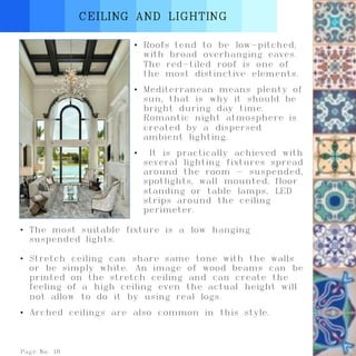 Page No. 18
CEILING AND LIGHTING
• Roofs tend to be low-pitched,
with broad overhanging eaves.
The red-tiled roof is one of
the most distinctive elements.
• Mediterranean means plenty of
sun, that is why it should be
bright during day time.
Romantic night atmosphere is
created by a dispersed
ambient lighting.
• It is practically achieved with
several lighting fixtures spread
around the room - suspended,
spotlights, wall mounted, floor
standing or table lamps, LED
strips around the ceiling
perimeter.
• The most suitable fixture is a low hanging
suspended lights.
• Stretch ceiling can share same tone with the walls
or be simply white. An image of wood beams can be
printed on the stretch ceiling and can create the
feeling of a high ceiling even the actual height will
not allow to do it by using real logs.
• Arched ceilings are also common in this style.
 