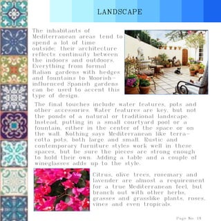 LANDSCAPE
Page No. 19
The inhabitants of
Mediterranean areas tend to
spend a lot of time
outside; their architecture
reflects continuity between
the indoors and outdoors.
Everything from formal
Italian gardens with hedges
and fountains to Moorish-
influenced Spanish gardens
can be used to accent this
type of design.
Citrus, olive trees, rosemary and
lavender are almost a requirement
for a true Mediterranean feel, but
branch out with other herbs,
grasses and grasslike plants, roses,
vines and even tropicals.
The final touches include water features, pots and
other accessories. Water features are key, but not
the ponds of a natural or traditional landscape.
Instead, putting in a small courtyard pool or a
fountain, either in the center of the space or on
the wall. Nothing says Mediterranean like terra-
cotta pots, both large and small. Rustic and
contemporary furniture styles work well in these
spaces, but be sure the pieces are strong enough
to hold their own. Adding a table and a couple of
wineglasses adds up to the style.
 