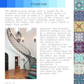 STAIRCASE
Page No. 20
The Mediterranean design style is known for its
grandiose structures and large interior spaces no
matter what type of room it is applied on. This
means that even an area such as the staircase and
hallway, which are most commonly small spaces
between the rooms, will appear as a space which is
bigger than needed.
Expansive and dramatic
staircase designs can also
be a defining element of
Mediterranean design. But
they should be closer to
the traditional style than
the modern one.
Also, complement the
staircase with a large and
ornate chandelier.
Staircases, often taken for
granted as a link between
two floors, are major
architectural features that
have the power to make
an ordinary home
spectacular. A
Mediterranean staircase
remodel can help define
and showcase ones
personal style.
 
