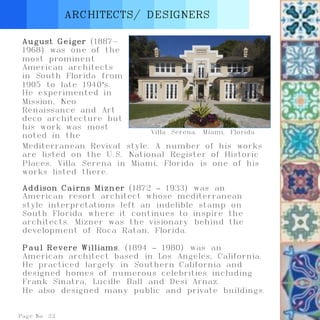 Page No. 22
ARCHITECTS/ DESIGNERS
August Geiger (1887-
1968) was one of the
most prominent
American architects
in South Florida from
1905 to late 1940’s.
He experimented in
Mission, Neo
Renaissance and Art
deco architecture but
his work was most
noted in the
Addison Cairns Mizner (1872 – 1933) was an
American resort architect whose mediterranean
style interpretations left an indelible stamp on
South Florida where it continues to inspire the
architects. Mizner was the visionary behind the
development of Roca Ratan, Florida.
Paul Revere Williams, (1894 – 1980) was an
American architect based in Los Angeles, California.
He practiced largely in Southern California and
designed homes of numerous celebrities including
Frank Sinatra, Lucille Ball and Desi Arnaz.
He also designed many public and private buildings.
Villa Serena. Miami, Florida
Mediterranean Revival style. A number of his works
are listed on the U.S. National Register of Historic
Places. Villa Serena in Miami, Florida is one of his
works listed there.
 
