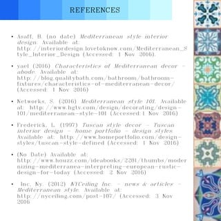 REFERENCES
• Asaff, B. (no date) Mediterranean style interior
design. Available at:
http://interiordesign.lovetoknow.com/Mediterranean_S
tyle_Interior_Design (Accessed: 1 Nov 2016).
• yael (2016) Characteristics of Mediterranean decor -
abode. Available at:
http://blog.qualitybath.com/bathroom/bathroom-
fixtures/characteristics-of-mediterranean-decor/
(Accessed: 1 Nov 2016)
• Networks, S. (2016) Mediterranean style 101. Available
at: http://www.hgtv.com/design/decorating/design-
101/mediterranean-style-101 (Accessed:1 Nov 2016)
• Frederick, L. (1997) Tuscan style decor - Tuscan
interior design - home portfolio - design styles.
Available at: http://www.homeportfolio.com/design-
styles/tuscan-style-defined (Accessed: 1 Nov 2016)
• (No Date) Available at:
http://www.houzz.com/ideabooks/2281/thumbs/moder
nizing-mediterranea-interpreting-european-rustic-
design-for-today (Accessed: 2 Nov 2016)
• Inc, Ny. (2012) NYCeiling Inc. - news & articles -
Mediterranean style. Available at:
http://nyceiling.com/post-107/ (Accessed: 3 Nov
2016
 
