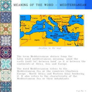 The term Mediterranean derives from the
Latin word mediterraneus, meaning "amid the
earth (soil) ‘or’ between land" as it is between the
continents of Africa, Asia and Europe.
The word Mediterranean refers to the
Mediterranean Sea or the countries (Southern
Europe , North Africa and Western Asia) bordering
it. It also refers to the characteristic of the
Mediterranean Sea or their inhabitants.
MEANING OF THE WORD - MEDITERRANEAN
Page No. 3
Location in the map
 