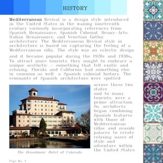 HISTORY
Page No. 4
Mediterranean Revival is a design style introduced
in the United States in the waning nineteenth
century variously incorporating references from
Spanish Renaissance, Spanish Colonial, Beaux-Arts,
Italian Renaissance, and Venetian Gothic
architecture. The Mediterranean Revival style in
architecture is based on capturing the feeling of a
Mediterranean villa. The style was an eclectic design
and it became popular during the 1920s and 1930s.
To attract more tourists, they sought to embrace a
unique aesthetic - something that felt exotic and
relaxing. Florida and California had something else
in common as well: a Spanish colonial history. The
remnants of Spanish architecture were spotted
The Broadmoor Hotel of Colorado
across these two
states
and to many
tourists, were a
prime attraction.
So, architects
began combining
Spanish features
with those of
Mediterranean
villas and seaside
palaces to create
relaxing oases of
style and
adventure within
the United States.
 