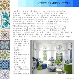 MEDITERRANEAN STYLE
Mediterranean design is the epitome of indoor-
outdoor living that blends interior and exterior
spaces. Structures are typically based on a
rectangular floor plan, and feature massive and
symmetrical primary façades. The style is most
commonly applied to hotels, apartment buildings,
commercial structures, and residences.
Mediterranean style interior design evokes the
romance and cornucopia of smells, tastes and
colours on the southern coast of Europe. The
region's casual and friendly lifestyle is reflected in
the relaxed design, rustic furniture and wall
textures. It's a colourful and pleasing design style
Page No. 5
that brings a
touch of the
Mediterranean
to even the
most
northern
home.
Mediterranean
Interior
design is a
method of
decorating
that
incorporates
the influences
of the
Mediterranean
 
