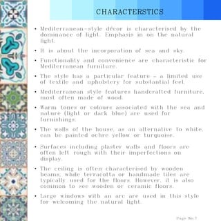 CHARACTERSTICS
Page No.7
• Mediterranean-style décor is characterised by the
dominance of light. Emphasis in on the natural
light.
• It is about the incorporation of sea and sky.
• Functionality and convenience are characteristic for
Mediterranean furniture.
• The style has a particular feature – a limited use
of textile and upholstery for substantial feel.
• Mediterranean style features handcrafted furniture,
most often made of wood.
• Warm tones or colours associated with the sea and
nature (light or dark blue) are used for
furnishings.
• The walls of the house, as an alternative to white,
can be painted ochre yellow or turquoise.
• Surfaces including plaster walls and floors are
often left rough with their imperfections on
display.
• The ceiling is often characterised by wooden
beams, while terracotta or handmade tiles are
typically used for the floors. However, it is also
common to see wooden or ceramic floors.
• Large windows with an arc are used in this style
for welcoming the natural light.
 