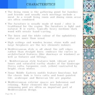 Page No. 8
CHARACTERSTICS
• The living room is the gathering point for families
and friends and usually such meetings include a
meal. As a result living room and dining room areas
are often combined.
• The furniture is usually made of wood / olive is
traditional for the region. The furniture is light and
natural. It is rustic, typically heavy medium-dark
wood with ornate hand-carving.
• The linen and the white colour of the upholstery
sofas are more than usual.
• High ceilings and wooden beams, stone walls and
large fireplaces are the key elements indoors.
• Mediterranean style is all about the soft edges
rather than straight lines; embrace the curves in
architectural features (like doorways or windows) as
well as fixtures and fittings.
• Mediterranean style features bold, vibrant jewel
tones and saturated earthy shades of the landscape
(terra cotta, turquoise, rust, yellow) contrasted by
bright, clean whites.
• Some Middle Eastern motifs feature limestone, but
the classic look is terra cotta and hand-painted
tile; arabesque and Moroccan tile are popular.
• Mediterranean exterior spaces are bohemian and
relaxing.. Water elements like fountains and
swimming pool are often an important part of
Mediterranean design.
 