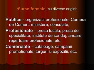 •Surse formaleSurse formale , cu diverse origini:, cu diverse origini:
PublicePublice - organizatii profesionale, Camera- organizatii profesionale, Camera
de Comert, ministere, consulate;de Comert, ministere, consulate;
ProfesionaleProfesionale – presa locala, presa de– presa locala, presa de
specialitate, institute de sondaj, anuare,specialitate, institute de sondaj, anuare,
repertoare profesionale, etc.repertoare profesionale, etc.
ComercialeComerciale – cataloage, campanii– cataloage, campanii
promotionale, targuri si expozitii, etc.promotionale, targuri si expozitii, etc.
 
