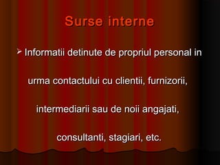 Surse interneSurse interne
 Informatii detinute de propriul personal inInformatii detinute de propriul personal in
urma contactului cu clientii, furnizorii,urma contactului cu clientii, furnizorii,
intermediarii sau de noii angajati,intermediarii sau de noii angajati,
consultanti, stagiari, etc.consultanti, stagiari, etc.
 