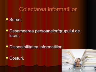 Colectarea informatiilorColectarea informatiilor
Surse;Surse;
Desemnarea persoanelor/grupului deDesemnarea persoanelor/grupului de
lucru;lucru;
Disponibilitatea informatiilor;Disponibilitatea informatiilor;
Costuri.Costuri.
 