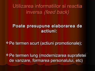 Utilizarea informatiilor si reactiaUtilizarea informatiilor si reactia
inversainversa (feed back)(feed back)
Poate presupune elaborarea dePoate presupune elaborarea de
actiuni:actiuni:
 Pe termen scurt (actiuni promotionale);Pe termen scurt (actiuni promotionale);
 Pe termen lung (modernizarea suprafeteiPe termen lung (modernizarea suprafetei
de vanzare, formarea personalului, etc)de vanzare, formarea personalului, etc)
 