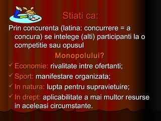 Stiati ca:Stiati ca:
Prin concurenta (latina: concurrere = aPrin concurenta (latina: concurrere = a
concura) se intelege (alti) participanti la oconcura) se intelege (alti) participanti la o
competitie sau opusulcompetitie sau opusul
Monopolului?Monopolului?
 Economie:Economie: rivalitate intre ofertanti;rivalitate intre ofertanti;
 Sport:Sport: manifestare organizata;manifestare organizata;
 In natura:In natura: lupta pentru supravietuire;lupta pentru supravietuire;
 In drept:In drept: aplicabilitate a mai multor resurseaplicabilitate a mai multor resurse
in aceleasi circumstante.in aceleasi circumstante.
 