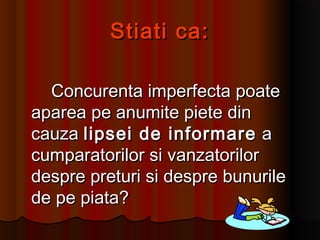Stiati ca:Stiati ca:
Concurenta imperfecta poateConcurenta imperfecta poate
aparea pe anumite piete dinaparea pe anumite piete din
cauzacauza lipsei de informarelipsei de informare aa
cumparatorilor si vanzatorilorcumparatorilor si vanzatorilor
despre preturi si despre bunuriledespre preturi si despre bunurile
de pe piata?de pe piata?
 
