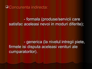  Concurenta indirecta:Concurenta indirecta:
- formala (produse/servicii care- formala (produse/servicii care
satisfac aceleasi nevoi in moduri diferite);satisfac aceleasi nevoi in moduri diferite);
- generica (la nivelul intregii piete,- generica (la nivelul intregii piete,
firmele isi disputa aceleasi venituri alefirmele isi disputa aceleasi venituri ale
cumparatorilor).cumparatorilor).
 