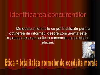 Identificarea concurentilorIdentificarea concurentilor
Metodele si tehnicile ce pot fi utilizate pentruMetodele si tehnicile ce pot fi utilizate pentru
obtinerea de informatii despre concurenta esteobtinerea de informatii despre concurenta este
impetuos necesar sa fie in concordanta cu etica inimpetuos necesar sa fie in concordanta cu etica in
afaceri.afaceri.
 