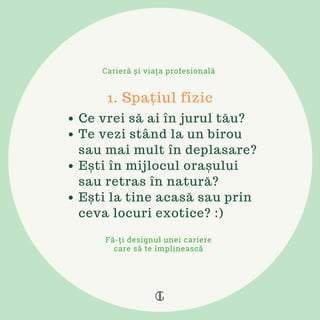 Ce vrei să ai în jurul tău?
Te vezi stând la un birou
sau mai mult în deplasare?
Ești în mijlocul orașului
sau retras în natură?
Ești la tine acasă sau prin
ceva locuri exotice? :)
1. Spațiul fizic
Carieră și viața profesională
Fă-ți designul unei cariere
care să te împlinească
 