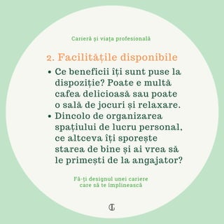 Ce beneficii îți sunt puse la
dispoziție? Poate e multă
cafea delicioasă sau poate
o sală de jocuri și relaxare.
Dincolo de organizarea
spațiului de lucru personal,
ce altceva îți sporește
starea de bine și ai vrea să
le primești de la angajator?
2. Facilitățile disponibile
Carieră și viața profesională
Fă-ți designul unei cariere
care să te împlinească
 