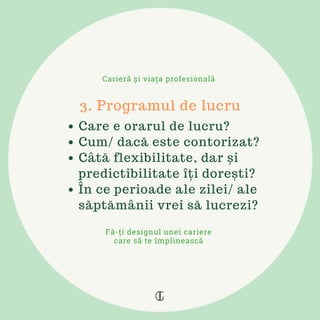 Care e orarul de lucru?
Cum/ dacă este contorizat?
Câtă flexibilitate, dar și
predictibilitate îți dorești?
În ce perioade ale zilei/ ale
săptămânii vrei să lucrezi?
3. Programul de lucru
Carieră și viața profesională
Fă-ți designul unei cariere
care să te împlinească
 