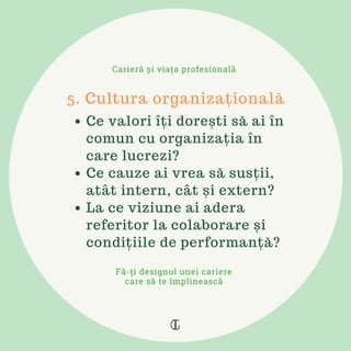 Ce valori îți dorești să ai în
comun cu organizația în
care lucrezi?
Ce cauze ai vrea să susții,
atât intern, cât și extern?
La ce viziune ai adera
referitor la colaborare și
condițiile de performanță?
5. Cultura organizațională
Carieră și viața profesională
Fă-ți designul unei cariere
care să te împlinească
 