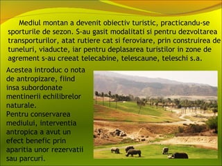 Mediul montan a devenit obiectiv turistic, practicandu-se
sporturile de sezon. S-au gasit modalitati si pentru dezvoltarea
transporturilor, atat rutiere cat si feroviare, prin construirea de
tuneluri, viaducte, iar pentru deplasarea turistilor in zone de
agrement s-au creeat telecabine, telescaune, teleschi s.a.
Acestea introduc o nota
de antropizare, fiind
insa subordonate
mentinerii echilibrelor
naturale.
Pentru conservarea
mediului, interventia
antropica a avut un
efect benefic prin
aparitia unor rezervatii
sau parcuri.
 